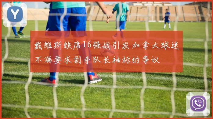 戴维斯缺席16强战引发加拿大球迷不满要求剥夺队长袖标的争议