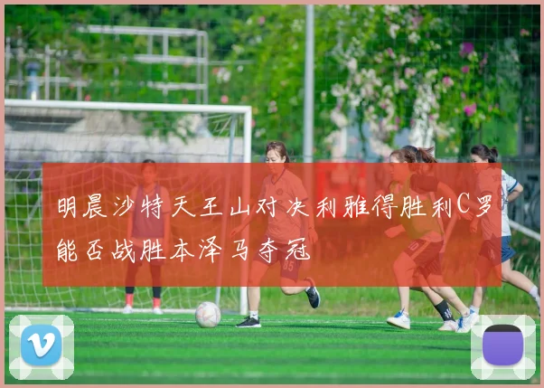 明晨沙特天王山对决利雅得胜利C罗能否战胜本泽马夺冠