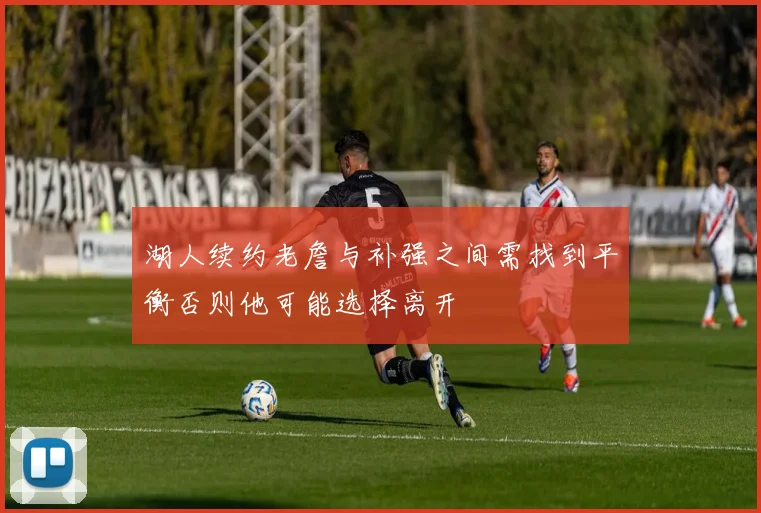 湖人续约老詹与补强之间需找到平衡否则他可能选择离开