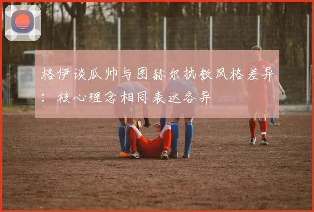 格伊谈瓜帅与图赫尔执教风格差异：核心理念相同表达各异