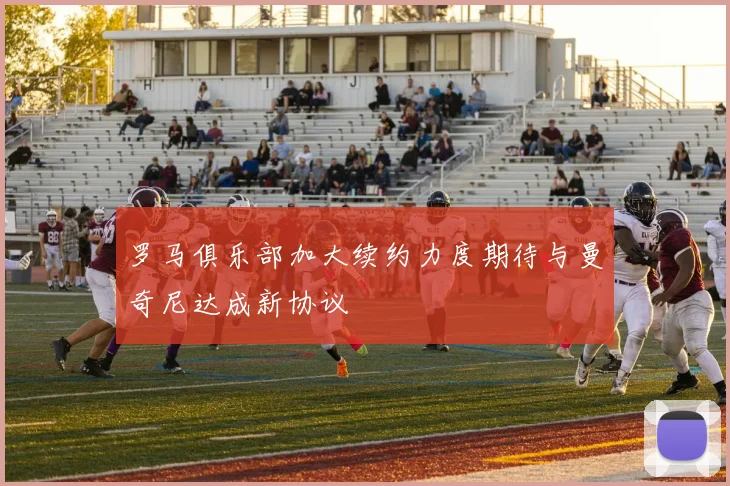 罗马俱乐部加大续约力度期待与曼奇尼达成新协议