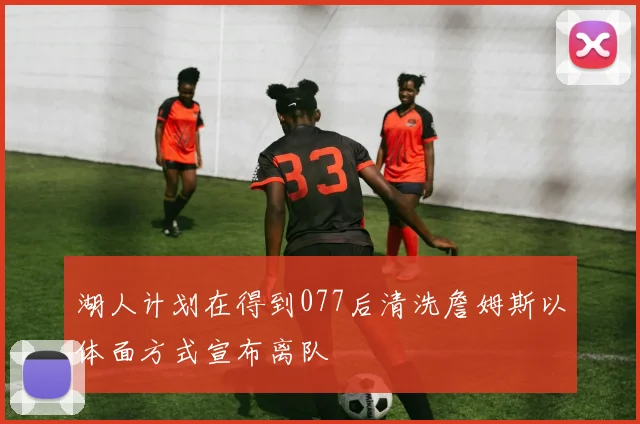 湖人计划在得到077后清洗詹姆斯以体面方式宣布离队
