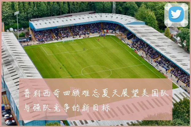 普利西奇回顾难忘夏天展望美国队与强队竞争的新目标