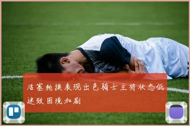 活塞轮换表现出色骑士主将状态低迷致困境加剧