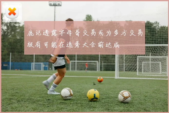 鹿记透露字母哥交易或为多方交易极有可能在选秀大会前达成