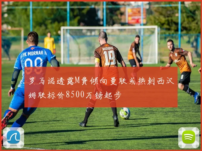 罗马诺透露M费倾向曼联或热刺西汉姆联标价8500万镑起步