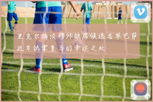 里克尔梅谈穆帅缺席候选名单巴萨近年执掌皇马的幸运之处