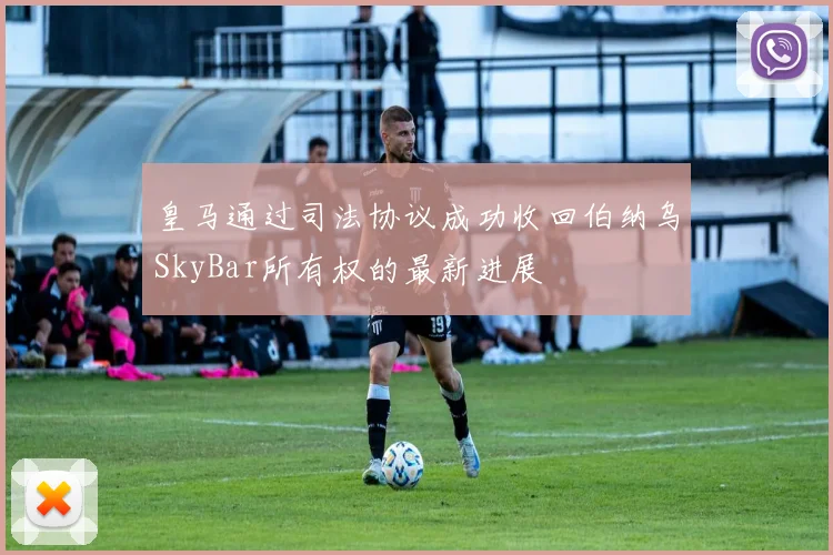 皇马通过司法协议成功收回伯纳乌SkyBar所有权的最新进展