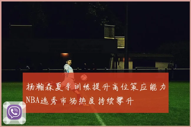 杨瀚森夏季训练提升高位策应能力NBA选秀市场热度持续攀升