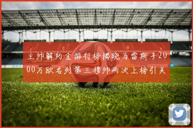 主帅解约金排行榜揭晓马雷斯卡2000万欧名列第三穆帅两次上榜引关注