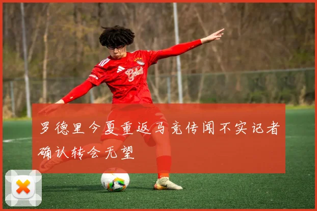 罗德里今夏重返马竞传闻不实记者确认转会无望