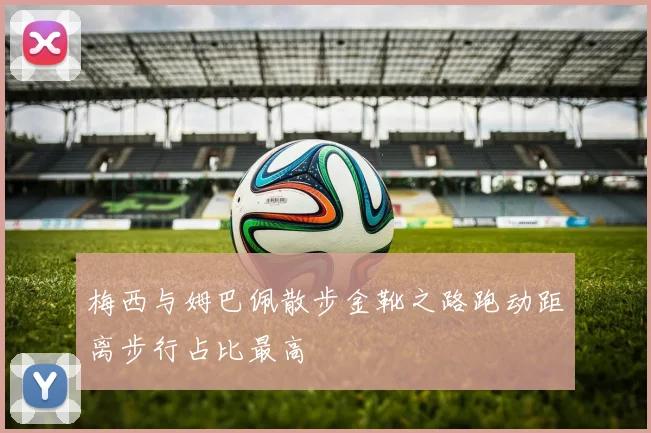 梅西与姆巴佩散步金靴之路跑动距离步行占比最高