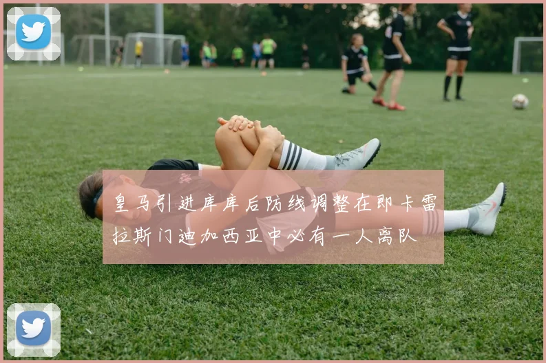 皇马引进库库后防线调整在即卡雷拉斯门迪加西亚中必有一人离队