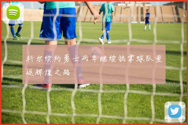 科尔续约勇士两年继续执掌球队重返辉煌之路
