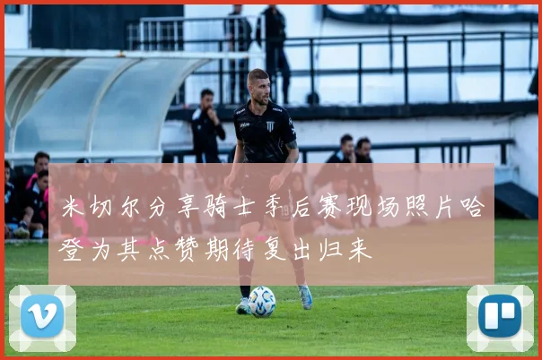 米切尔分享骑士季后赛现场照片哈登为其点赞期待复出归来