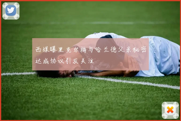 西媒曝里克尔梅与哈兰德父亲秘密达成协议引发关注