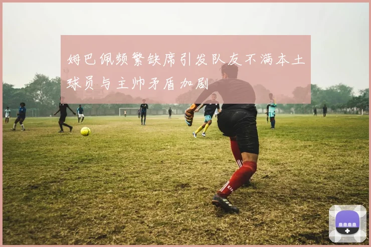 姆巴佩频繁缺席引发队友不满本土球员与主帅矛盾加剧