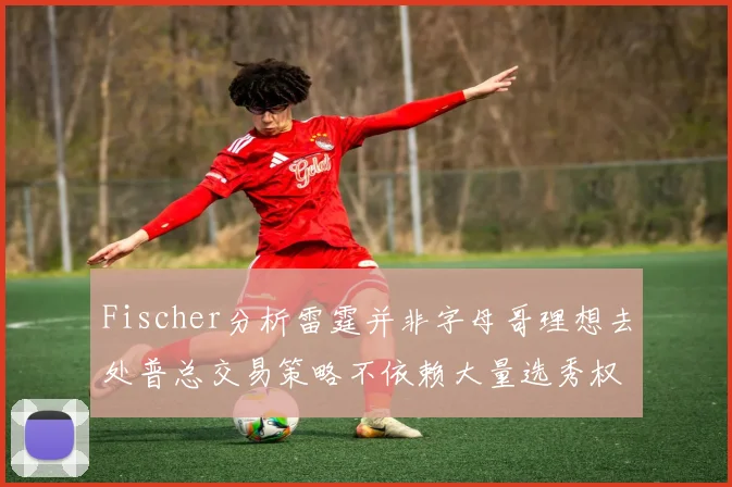Fischer分析雷霆并非字母哥理想去处普总交易策略不依赖大量选秀权