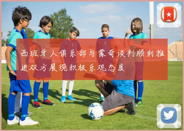 西班牙人俱乐部与蒙奇谈判顺利推进双方展现积极乐观态度